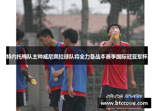 特内托梅队主帅威尼奥拉球队将全力备战本赛季国际冠亚军杯
